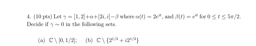  (10 pts) Let γ = [1, 2] + α + [2i, i] − β where α(t) = 2e it, and β(t) = e it for 0 ≤ t ≤ 5π/2. Decide if γ ∼ 0 in the following sets. (a) C∖[0, 1/2]; (b) C∖{2 1/3 + i2 1/3} 