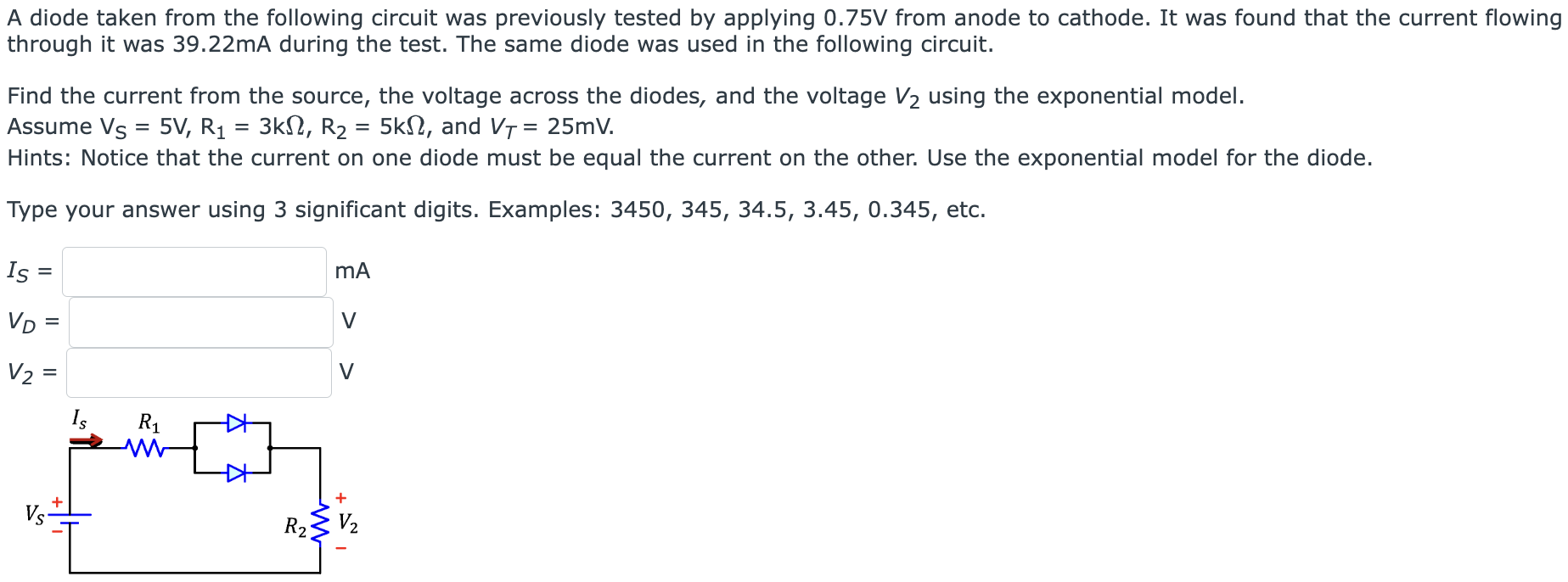 A diode taken from the following circuit was previously tested by applying 0.75 V from anode to cathode. It was found that the current flowing through it was 39.22 mA during the test. The same diode was used in the following circuit. Find the current from the source, the voltage across the diodes, and the voltage V2 using the exponential model. Assume VS = 5 V, R1 = 3 kΩ, R2 = 5 kΩ, and VT = 25 mV. Hints: Notice that the current on one diode must be equal the current on the other. Use the exponential model for the diode. Type your answer using 3 significant digits. Examples: 3450, 345, 34.5, 3.45, 0.345, etc. IS = mA VD = V V2 = V