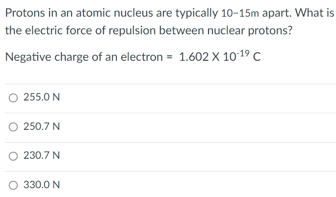 Protons in an atomic nucleus are typically 10−15 m apart. What is the electric force of repulsion between nuclear protons? Negative charge of an electron = 1.602×10−19 C 255.0 N 250.7 N 230.7 N 330.0 N 