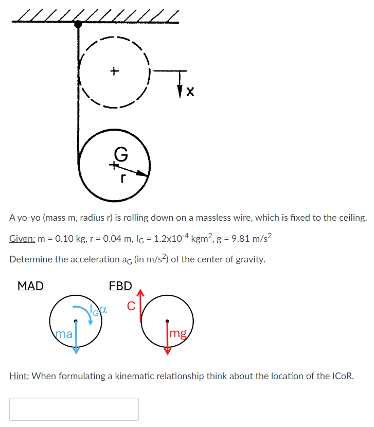 A yo-yo (mass m, radius r ) is rolling down on a massless wire, which is fixed to the ceiling. Given: m = 0.10 kg, r = 0.04 m, IG = 1.2×10−4 kgm2, g = 9.81 m/s2 Determine the acceleration aG (in m/s2 ) of the center of gravity. MAD FBD Hint: When formulating a kinematic relationship think about the location of the ICoR.