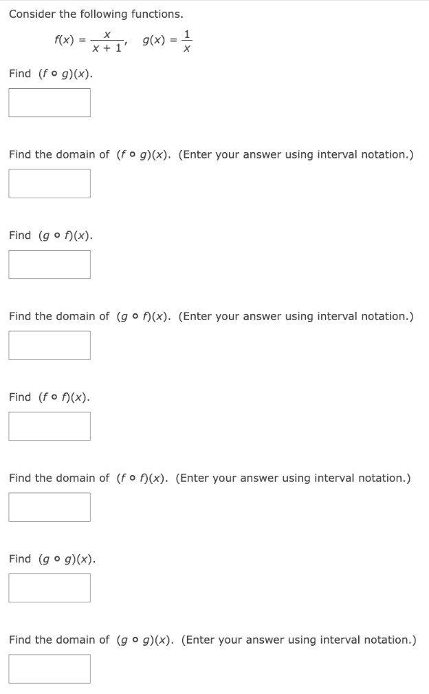 Consider the following functions. f(x) = x x+1, g(x) = 1 x Find (f∘g)(x) Find the domain of (f∘g)(x). (Enter your answer using interval notation.) Find (g∘f)(x). Find the domain of (g∘f)(x). (Enter your answer using interval notation.) Find (f∘f)(x) Find the domain of ( f∘f)(x). (Enter your answer using interval notation.) Find (g∘g)(x) Find the domain of (g∘g)(x). (Enter your answer using interval notation.)