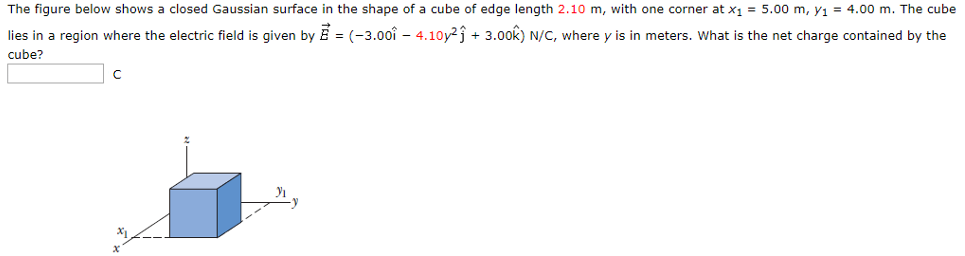 The figure below shows a closed Gaussian surface in the shape of a cube of edge length 2.10 m, with one corner at x1 = 5.00 m, y1 = 4.00 m. The cube lies in a region where the electric field is given by E→ = (−3.00i^ − 4.10y2 j^ + 3.00 k^) N/C, where y is in meters. What is the net charge contained by the cube? C