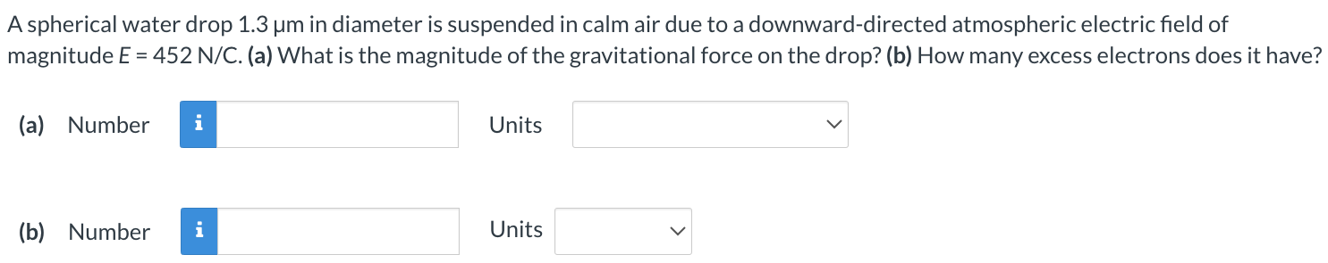 A spherical water drop 1.3 μm in diameter is suspended in calm air due to a downward-directed atmospheric electric field of magnitude E = 452 N/C. (a) What is the magnitude of the gravitational force on the drop? (b) How many excess electrons does it have? (a) Number Units (b) Number Units