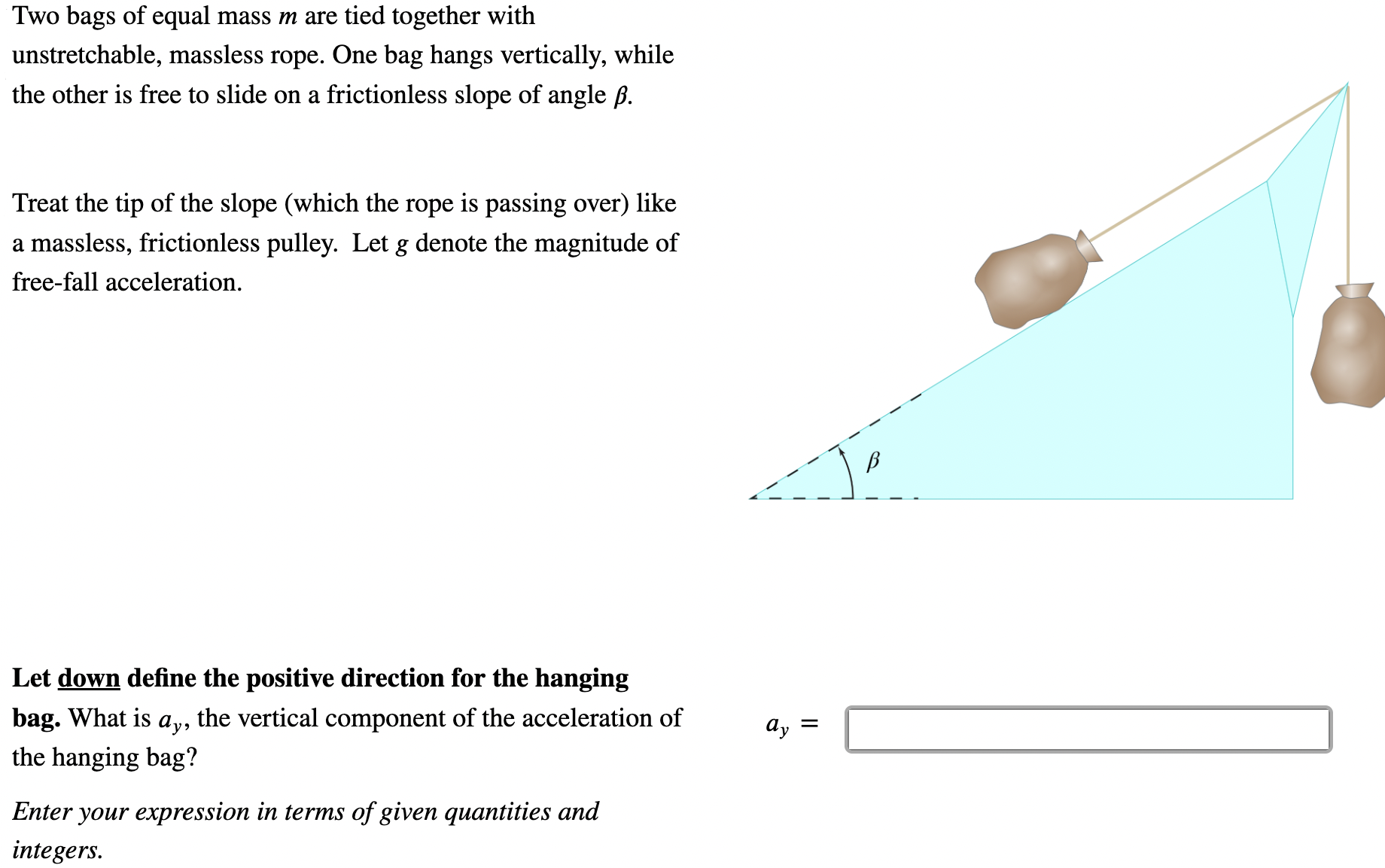 Two bags of equal mass m are tied together with unstretchable, massless rope. One bag hangs vertically, while the other is free to slide on a frictionless slope of angle β. Treat the tip of the slope (which the rope is passing over) like a massless, frictionless pulley. Let g denote the magnitude of free-fall acceleration. Let down define the positive direction for the hanging bag. What is ay, the vertical component of the acceleration of the hanging bag? ay = Enter your expression in terms of given quantities and integers.