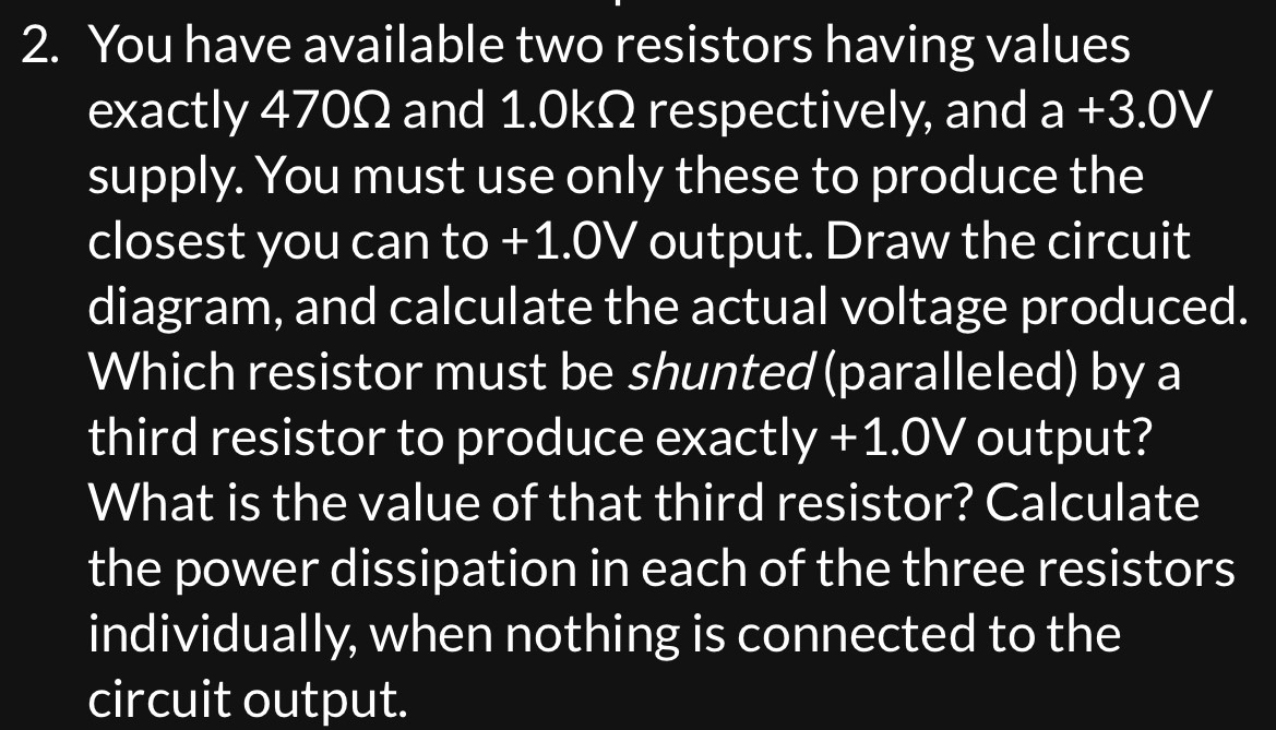 You have available two resistors having values exactly 470 Ω and 1.0 kΩ respectively, and a +3.0 V supply. You must use only these to produce the closest you can to +1.0 V output. Draw the circuit diagram, and calculate the actual voltage produced. Which resistor must be shunted (paralleled) by a third resistor to produce exactly +1.0 V output? What is the value of that third resistor? Calculate the power dissipation in each of the three resistors individually, when nothing is connected to the circuit output.