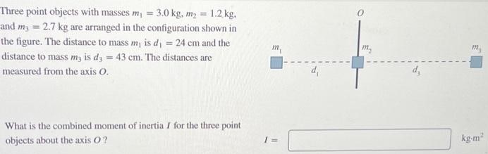 Three point objects with masses m1 = 3.0 kg, m2 = 1.2 kg, and m3 = 2.7 kg are arranged in the configuration shown in the figure. The distance to mass m1 is d1 = 24 cm and the distance to mass m3 is d3 = 43 cm. The distances are measured from the axis O. What is the combined moment of inertia I for the three point objects about the axis O? I =