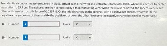 Two identical conducting spheres, fixed in place, attract each other with an electrostatic force of 0.108 N when their center-to-center separation is 55.9 cm. The spheres are then connected by a thin conducting wire. When the wire is removed, the spheres repel each other with an electrostatic force of 0.0357 N. Of the initial charges on the spheres, with a positive net charge, what was (a) the negative charge on one of them and (b) the positive charge on the other? (Assume the negative charge has smaller magnitude) (a) Number Units (b) Number Units