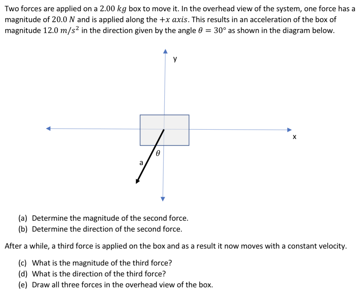 Two forces are applied on a 2.00 kg box to move it. In the overhead view of the system, one force has a magnitude of 20.0 N and is applied along the +x axis. This results in an acceleration of the box of magnitude 12.0 m/s2 in the direction given by the angle θ = 30∘ as shown in the diagram below. (a) Determine the magnitude of the second force. (b) Determine the direction of the second force. After a while, a third force is applied on the box and as a result it now moves with a constant velocity. (c) What is the magnitude of the third force? (d) What is the direction of the third force? (e) Draw all three forces in the overhead view of the box.