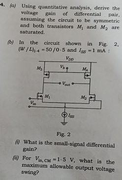 (a) Using quantitative analysis, derive the voltage gain of differential pair, assuming the circuit to be symmetric and both transistors M1 and M2 are saturated. (b) In the circuit shown in Fig. 2, (W/L)1,4 = 50/0.5 and ISS = 1 mA : Fig. 2 (i) What is the small-signal differential gain? (ii) For Vin, CM = 1.5 V, what is the maximum allowable output voltage swing?