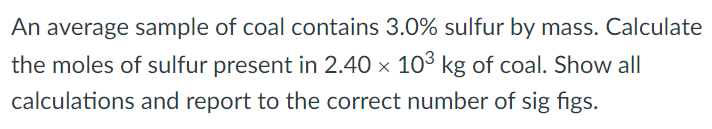 An average sample of coal contains 3.0% sulfur by mass. Calculate the moles of sulfur present in 2.40×103 kg of coal. Show all calculations and report to the correct number of sig figs. 