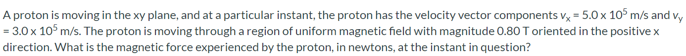 A proton is moving in the xy plane, and at a particular instant, the proton has the velocity vector components vx = 5.0 × 105 m/s and vy = 3.0 × 105 m/s. The proton is moving through a region of uniform magnetic field with magnitude 0.80 T oriented in the positive x direction. What is the magnetic force experienced by the proton, in newtons, at the instant in question?