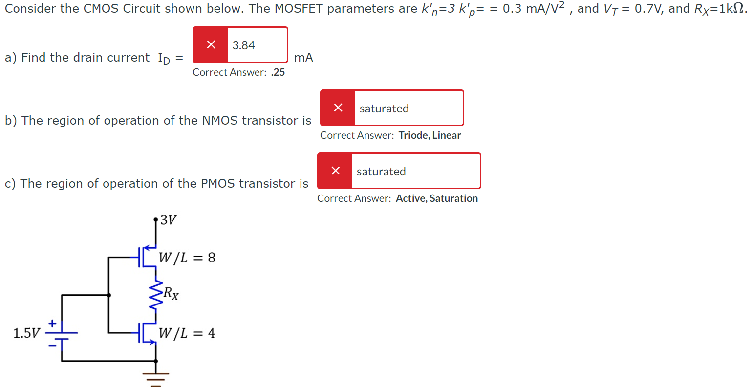 Consider the CMOS Circuit shown below. The MOSFET parameters are kn’ = 3kp’ = 0.3 mA/V2, and VT = 0.7 V, and RX = 1 kΩ. a) Find the drain current ID = Correct Answer: .25 mA b) The region of operation of the NMOS transistor is Correct Answer: Triode, Linear c) The region of operation of the PMOS transistor is Correct Answer: Active, Saturation