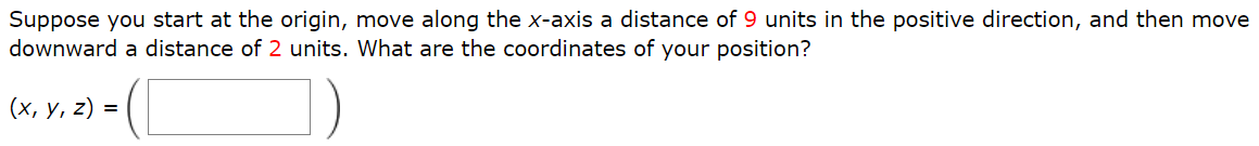 Suppose you start at the origin, move along the x-axis a distance of 9 units in the positive direction, and then move downward a distance of 2 units. What are the coordinates of your position? (x, y, z) = ( )