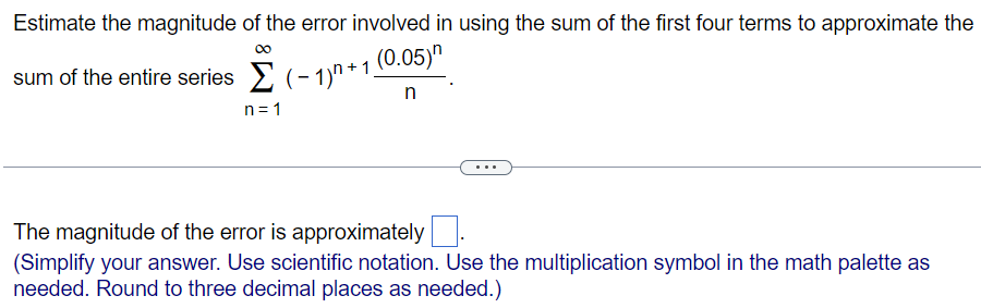 Estimate the magnitude of the error involved in using the sum of the first four terms to approximate the sum of the entire series ∑ n = 1 ∞ (−1) n + 1 (0.05) n n. The magnitude of the error is approximately ◻. (Simplify your answer. Use scientific notation. Use the multiplication symbol in the math palette as needed. Round to three decimal places as needed.) 