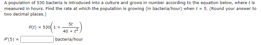 A population of 530 bacteria is introduced into a culture and grows in number according to the equation below, where t is measured in hours. Find the rate at which the population is growing (in bacteria/hour) when t = 5. (Round your answer to two decimal places. ) P(t) = 530(1 + 5t 40 + t2) P′(5) = bacteria/hour bacteria/hour