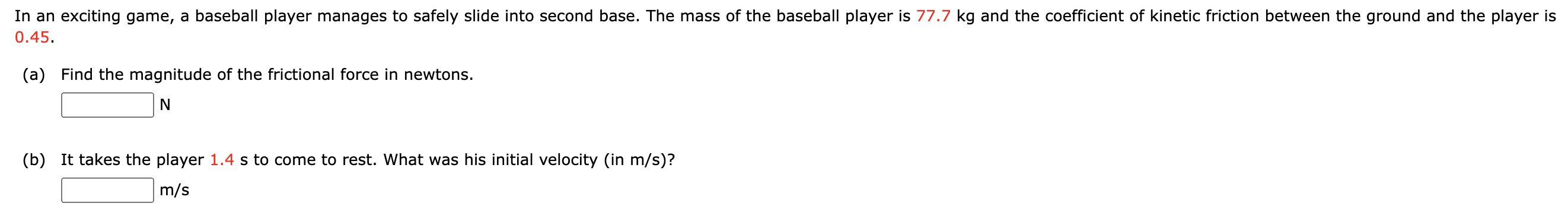 In an exciting game, a baseball player manages to safely slide into second base. The mass of the baseball player is 77.7 kg and the coefficient of kinetic friction between the ground and the player is 0.45 . (a) Find the magnitude of the frictional force in newtons. N (b) It takes the player 1.4 s to come to rest. What was his initial velocity (in m/s )? m/s 