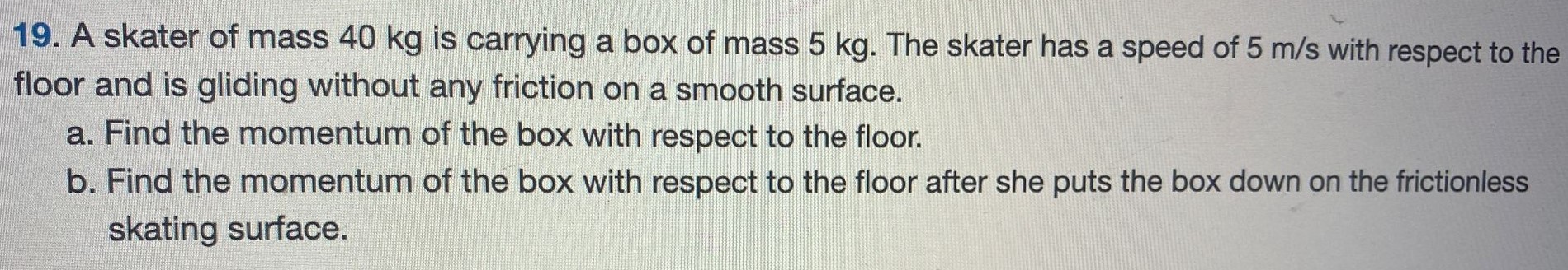 A skater of mass 40 kg is carrying a box of mass 5 kg. The skater has a speed of 5 m/s with respect to the floor and is gliding without any friction on a smooth surface. a. Find the momentum of the box with respect to the floor. b. Find the momentum of the box with respect to the floor after she puts the box down on the frictionless skating surface. 