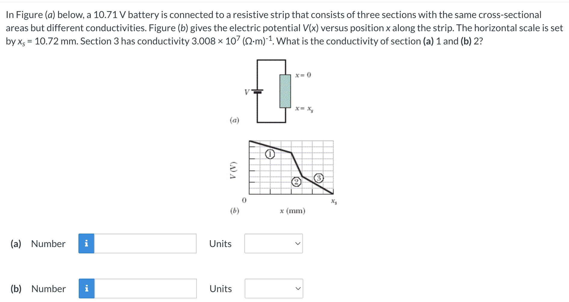 In Figure (a) below, a 10.71 V battery is connected to a resistive strip that consists of three sections with the same cross-sectional areas but different conductivities. Figure (b) gives the electric potential V(x) versus position x along the strip. The horizontal scale is set by xs = 10.72 mm. Section 3 has conductivity 3.008×107(Ω⋅m)−1. What is the conductivity of section (a) 1 and (b) 2? (a) (a) Number Units (b) Number Units