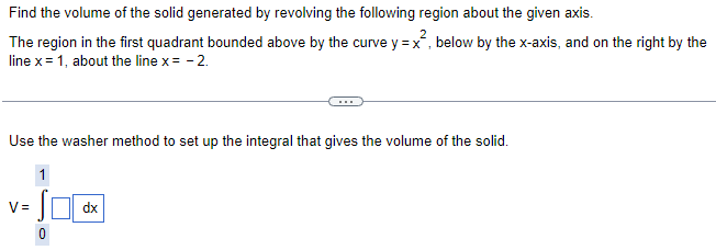 Find the volume of the solid generated by revolving the following region about the given axis. The region in the first quadrant bounded above by the curve y = x2, below by the x-axis, and on the right by the line x = 1, about the line x = −2. Use the washer method to set up the integral that gives the volume of the solid. V = ∫ dx 