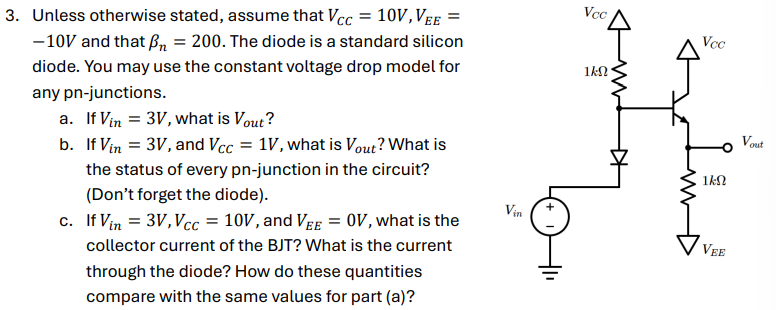 Unless otherwise stated, assume that VCC = 10 V, VEE = -10 V and that βn = 200. The diode is a standard silicon diode. You may use the constant voltage drop model for any pn-junctions. a. If Vin = 3 V, what is Vout? b. If Vin = 3 V, and VCC = 1 V, what is Vout? What is the status of every pn-junction in the circuit? (Don't forget the diode). c. If Vin = 3 V, VCC = 10 V, and VEE = 0 V, what is the collector current of the BJT? What is the current through the diode? How do these quantities compare with the same values for part (a)?