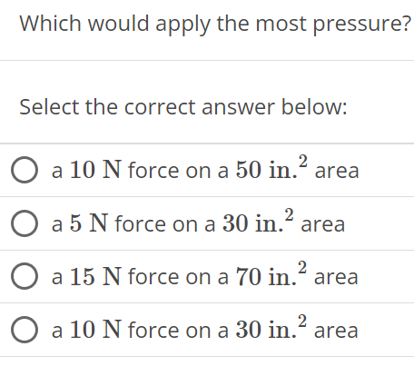 Which would apply the most pressure? Select the correct answer below: a 10 N force on a 50 in2 area a 5 N force on a 30 in22 area a 15 N force on a 70 in2 area a 10 N force on a 30 in2 area 