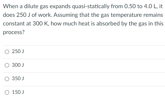 When a dilute gas expands quasi-statically from 0.50 to 4.0 L, it does 250 J of work. Assuming that the gas temperature remains constant at 300 K, how much heat is absorbed by the gas in this process? 250 J 300 J 350 J 150 J