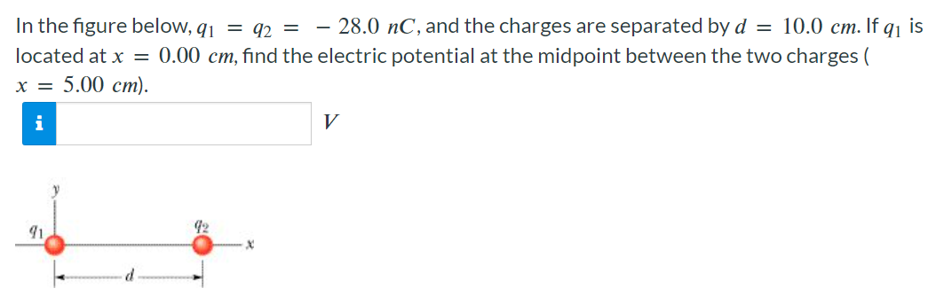 In the figure below, q1 = q2 = −28.0 nC, and the charges are separated by d = 10.0 cm. If q1 is located at x = 0.00 cm, find the electric potential at the midpoint between the two charges (x = 5.00 cm). V