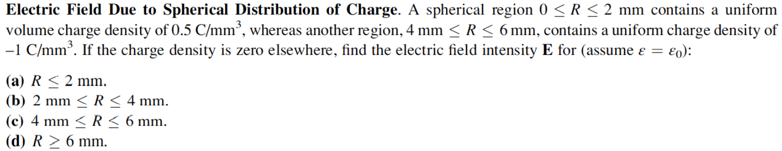 Electric Field Due to Spherical Distribution of Charge. A spherical region 0 ≤ R ≤ 2 mm contains a uniform volume charge density of 0.5 C/mm3, whereas another region, 4 mm ≤ R ≤ 6 mm, contains a uniform charge density of −1 C/mm3. If the charge density is zero elsewhere, find the electric field intensity E for (assume ε = ε0 ): (a) R ≤ 2 mm. (b) 2 mm ≤ R ≤ 4 mm. (c) 4 mm ≤ R ≤ 6 mm. (d) R ≥ 6 mm. 