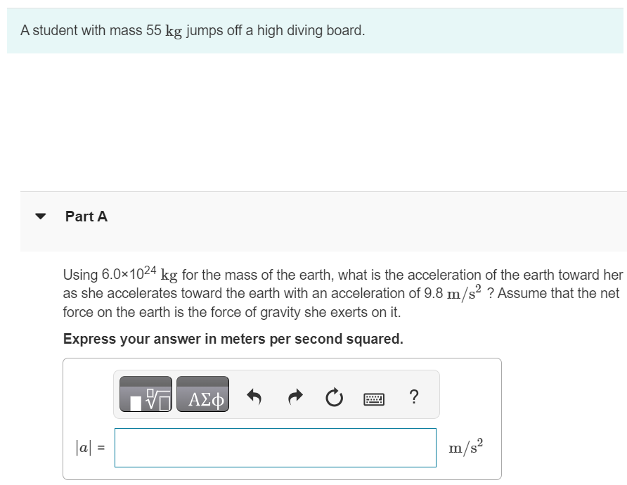 A student with mass 55 kg jumps off a high diving board. Part A Using 6.0×1024 kg for the mass of the earth, what is the acceleration of the earth toward her as she accelerates toward the earth with an acceleration of 9.8 m/s2 ? Assume that the net force on the earth is the force of gravity she exerts on it. Express your answer in meters per second squared. |a| = m/s2 