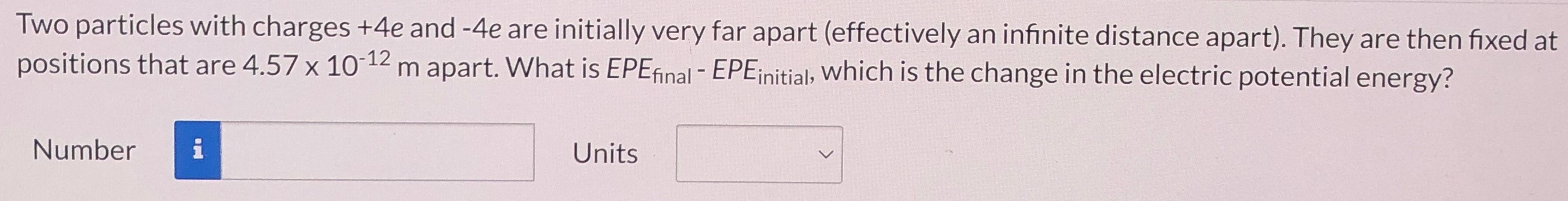 Two particles with charges +4e and −4e are initially very far apart (effectively an infinite distance apart). They are then fixed at positions that are 4.57×10−12 m apart. What is EPEfinal − EPEinitial , which is the change in the electric potential energy? Number Units