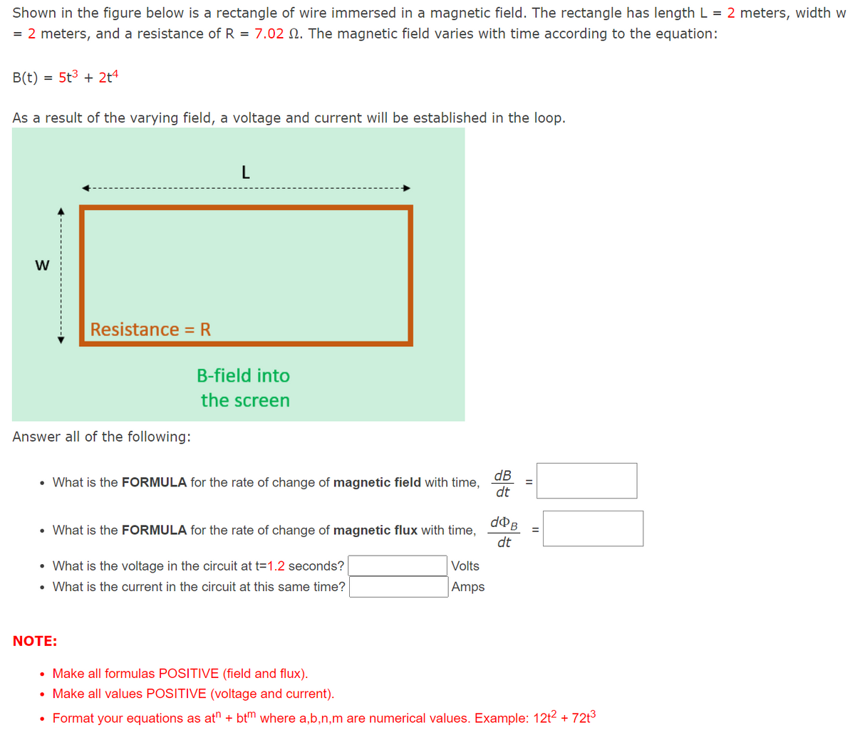 Shown in the figure below is a rectangle of wire immersed in a magnetic field. The rectangle has length L = 2 meters, width w = 2 meters, and a resistance of R = 7.02 Ω. The magnetic field varies with time according to the equation: B(t) = 5t3 + 2t4 As a result of the varying field, a voltage and current will be established in the loop. B-field into the screen Answer all of the following: What is the FORMULA for the rate of change of magnetic field with time, dB/dt = What is the FORMULA for the rate of change of magnetic flux with time, dΦB/dt = What is the voltage in the circuit at t = 1.2 seconds? Volts -What is the current in the circuit at this same time? Amps NOTE: Make all formulas POSITIVE (field and flux). Make all values POSITIVE (voltage and current). Format your equations atn + btm where a, b, n, m are numerical values. Example: 12t2 + 72t3