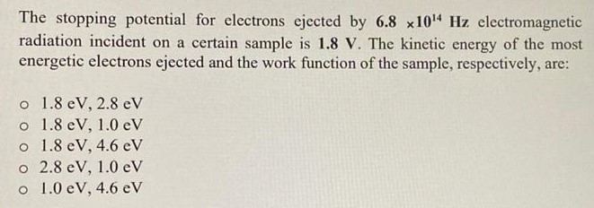 The stopping potential for electrons ejected by 6.8 × 1014 Hz electromagnetic radiation incident on a certain sample is 1.8 V. The kinetic energy of the most energetic electrons ejected and the work function of the sample, respectively, are: 1.8 eV, 2.8 eV 1.8 eV, 1.0 eV 1.8 eV, 4.6 eV 2.8 eV, 1.0 eV 1.0 eV, 4.6 eV 