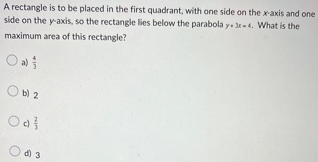 A rectangle is to be placed in the first quadrant, with one side on the x-axis and one side on the y-axis, so the rectangle lies below the parabola y+3x = 4. What is the maximum area of this rectangle? a) 43 b) 2 c) 23 d) 3