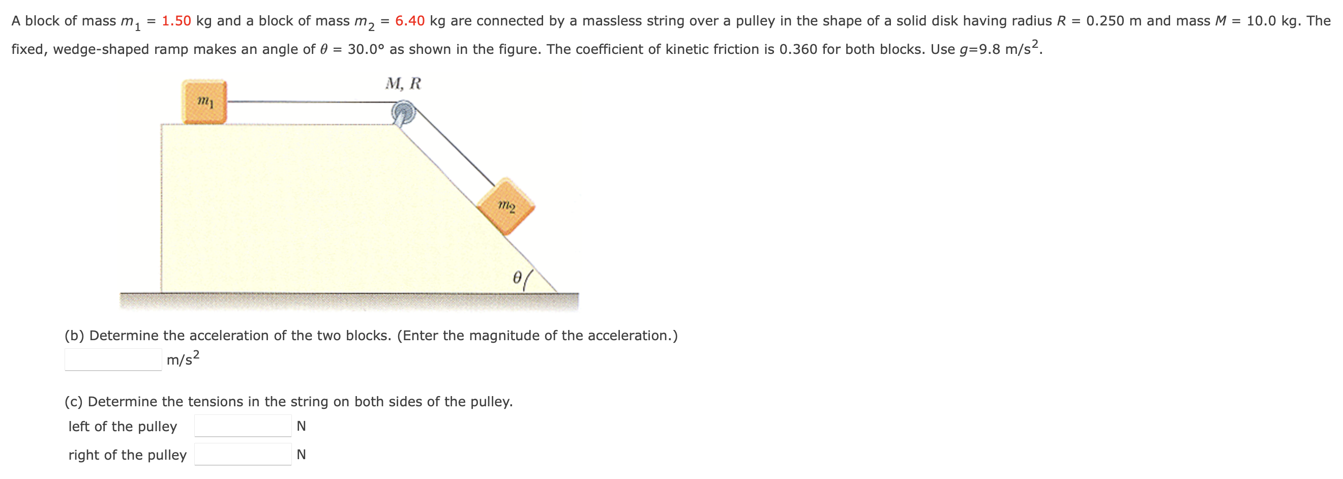 A block of mass m1 = 1.50 kg and a block of mass m2 = 6.40 kg are connected by a massless string over a pulley in the shape of a solid disk having radius R = 0.250 m and mass M = 10.0 kg. The fixed, wedge-shaped ramp makes an angle of θ = 30.0∘ as shown in the figure. The coefficient of kinetic friction is 0.360 for both blocks. Use g = 9.8 m/s2. (b) Determine the acceleration of the two blocks. (Enter the magnitude of the acceleration.) m/s2 (c) Determine the tensions in the string on both sides of the pulley. left of the pulley N right of the pulley N