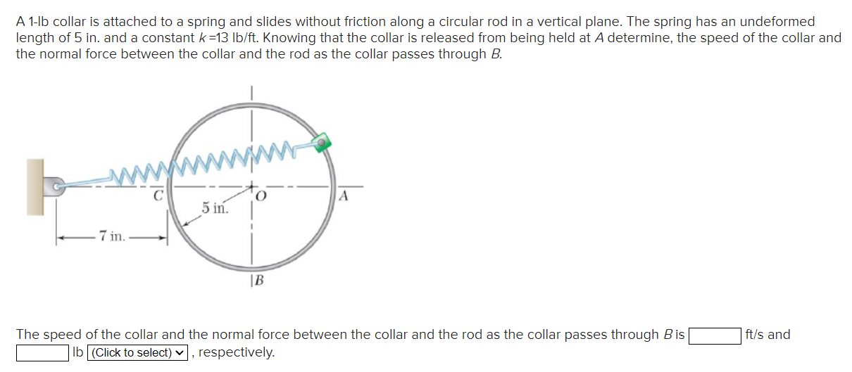 A 1-lb collar is attached to a spring and slides without friction along a circular rod in a vertical plane. The spring has an undeformed length of 5 in. and a constant k = 13 lb/ft. Knowing that the collar is released from being held at A determine, the speed of the collar and the normal force between the collar and the rod as the collar passes through B. The speed of the collar and the normal force between the collar and the rod as the collar passes through B is ft/s and Ib respectively.