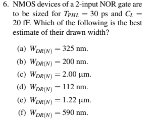 NMOS devices of a 2-input NOR gate are to be sized for TPHL = 30ps and CL = 20fF. Which of the following is the best estimate of their drawn width? (a) WDR(N) = 325 nm. (b) WDR(N) = 200 nm. (c) WDR(N) = 2.00 µm. (d) WDR(N) = 112 nm. (e) WDR(N) = 1.22 µm. (f) WDR(N) = 590 nm.