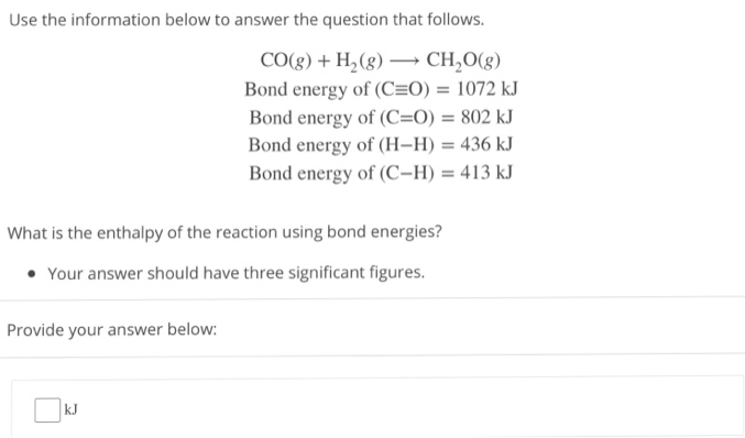 Use the information below to answer the question that follows. CO(g) + H2(g) ⟶ CH2O(g) Bond energy of (C≡O) = 1072 kJ Bond energy of (C=O) = 802 kJ Bond energy of (H−H) = 436 k J Bond energy of (C−H) = 413 kJ What is the enthalpy of the reaction using bond energies? Your answer should have three significant figures. Provide your answer below: kJ 