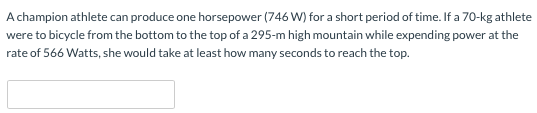 A champion athlete can produce one horsepower (746 W) for a short period of time. If a 70−kg athlete were to bicycle from the bottom to the top of a 295-m high mountain while expending power at the rate of 566 Watts, she would take at least how many seconds to reach the top. 