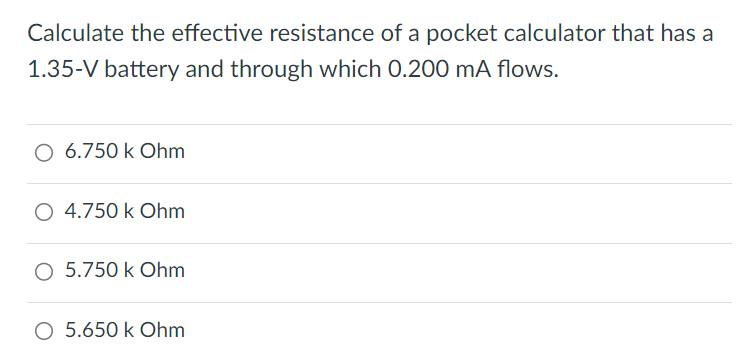 Calculate the effective resistance of a pocket calculator that has a 1.35-V battery and through which 0.200 mA flows. 6.750 k Ohm 4.750 k Ohm 5.750 k Ohm 5.650 k Ohm 