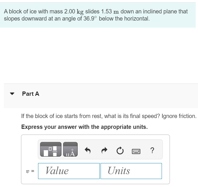 A block of ice with mass 2.00 kg slides 1.53 m down an inclined plane that slopes downward at an angle of 36.9∘ below the horizontal. Part A If the block of ice starts from rest, what is its final speed? Ignore friction. Express your answer with the appropriate units. v = 