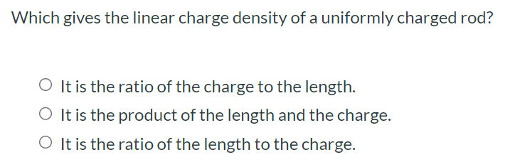 Which gives the linear charge density of a uniformly charged rod? It is the ratio of the charge to the length. It is the product of the length and the charge. It is the ratio of the length to the charge.