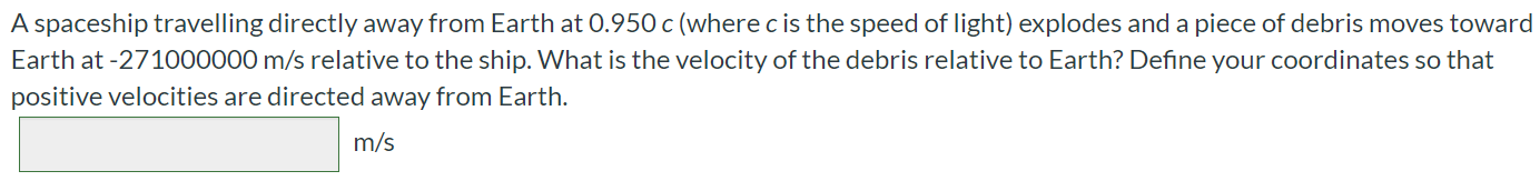 A spaceship travelling directly away from Earth at 0.950c (where c is the speed of light) explodes and a piece of debris moves toward Earth at -271000000 m/s relative to the ship. What is the velocity of the debris relative to Earth? Define your coordinates so that positive velocities are directed away from Earth. m/s