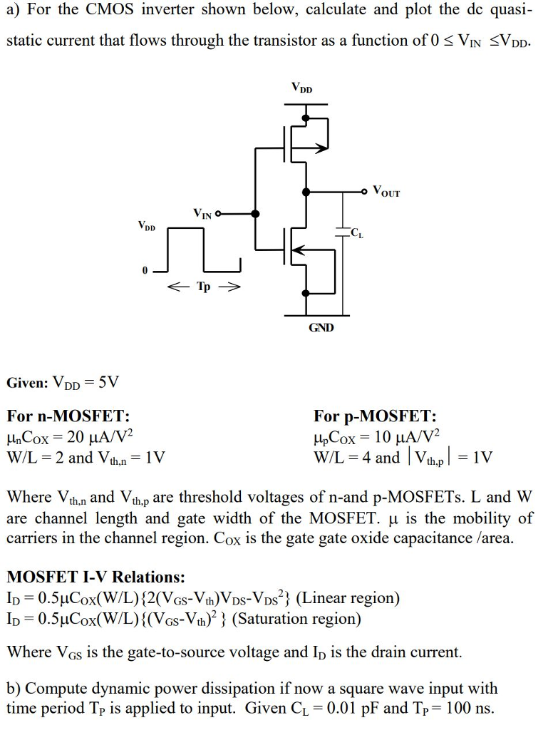 a) For the CMOS inverter shown below, calculate and plot the dc quasi-static current that flows through the transistor as a function of 0 ≤ VIN ≤ VDD. Given: VDD = 5 V For n-MOSFET: μnCOX = 20 μA/V2 W/L = 2 and Vth, n = 1 V For p-MOSFET: μpCOX = 10 μA/V2 W/L = 4 and |Vth,p| = 1 V Where Vth,n and Vth,p are threshold voltages of n-and p-MOSFETs. L and W are channel length and gate width of the MOSFET. μ is the mobility of carriers in the channel region. COX is the gate gate oxide capacitance /area. MOSFET I-V Relations: ID = 0.5 μCOX(W/L){2(VGS−Vth)VDS−VDS2} (Linear region) ID = 0.5 μCox(W/L){(VGS−Vth)2} (Saturation region) Where VGS is the gate-to-source voltage and ID is the drain current. b) Compute dynamic power dissipation if now a square wave input with time period TP is applied to input. Given CL = 0.01 pF and TP = 100 ns. 