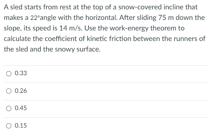 A sled starts from rest at the top of a snow-covered incline that makes a 22∘ angle with the horizontal. After sliding 75 m down the slope, its speed is 14 m/s. Use the work-energy theorem to calculate the coefficient of kinetic friction between the runners of the sled and the snowy surface. 0.33 0.26 0.45 0.15 