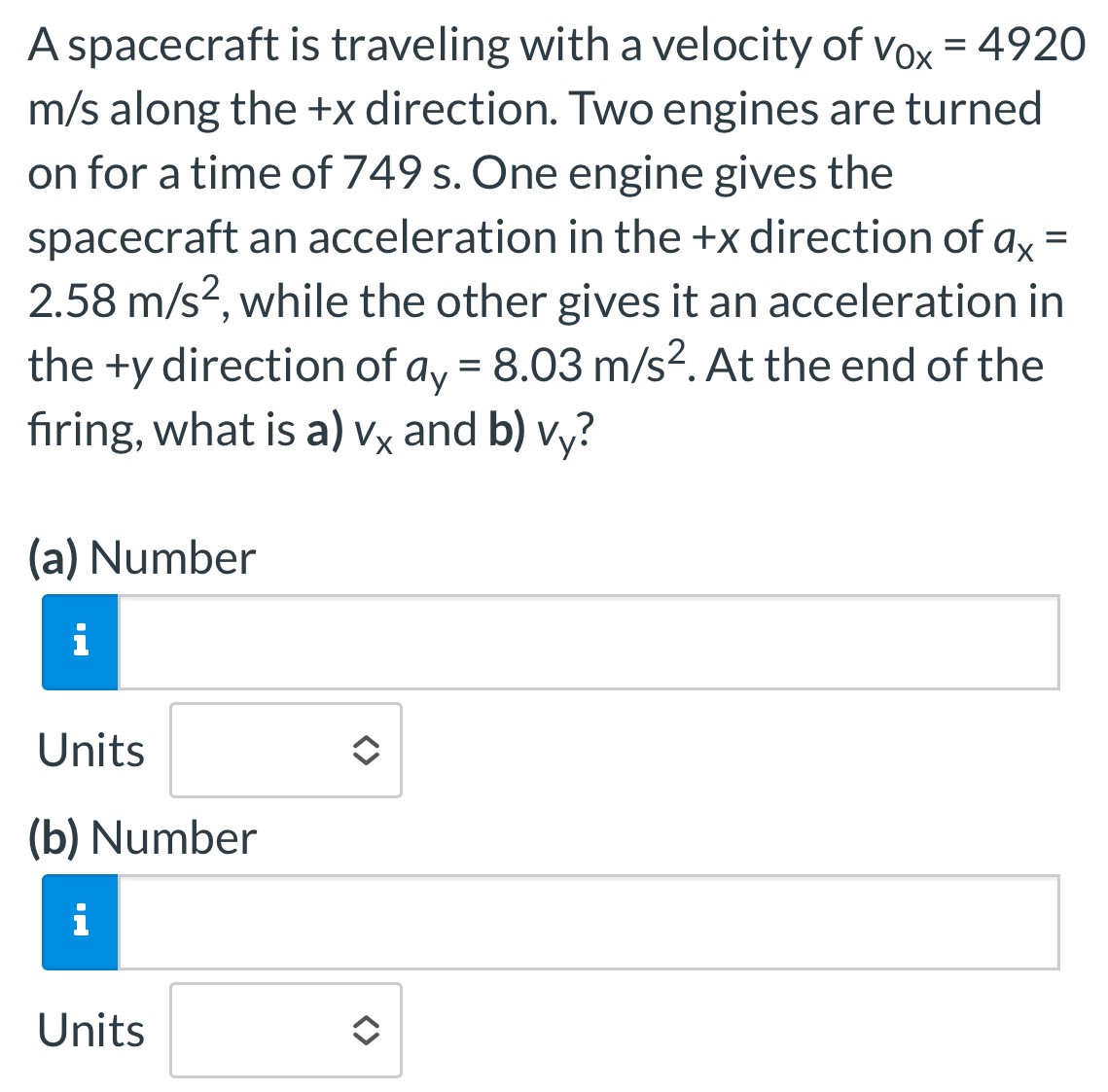 A spacecraft is traveling with a velocity of v0x = 4920 m/s along the +x direction. Two engines are turned on for a time of 749 s. One engine gives the spacecraft an acceleration in the +x direction of ax = 2.58 m/s2, while the other gives it an acceleration in the +y direction of ay = 8.03 m/s2. At the end of the firing, what is a) vx and b) vy? (a) Number Units (b) Number Units