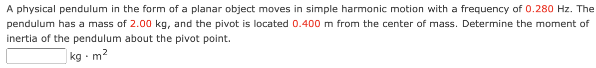 A physical pendulum in the form of a planar object moves in simple harmonic motion with a frequency of 0.280 Hz. The pendulum has a mass of 2.00 kg, and the pivot is located 0.400 m from the center of mass. Determine the moment of inertia of the pendulum about the pivot point. kg⋅m2