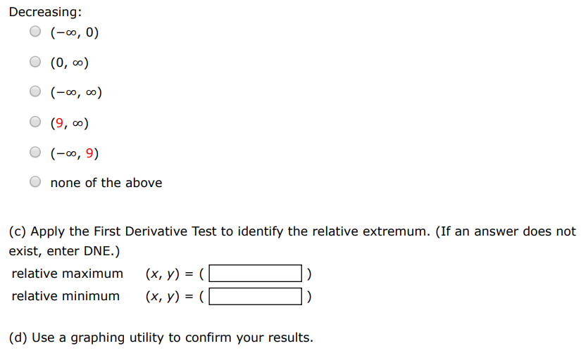 Consider the following function. f(x) = x1/3 + 9 (a) Find the critical numbers of f. (Enter your answers as a comma-separated list.) x = (b) Find the open intervals on which the function is increasing or decreasing. Increasing: (−∞, 0) (0, ∞) (−∞, ∞) (9, ∞) (−∞, 9) none of the above Decreasing: (−∞, 0) (0, ∞) (−∞, ∞) (9, ∞) (−∞, 9) none of the above (c) Apply the First Derivative Test to identify the relative extremum. (If an answer does not exist, enter DNE.) relative maximum (x, y) = (  ) relative minimum (x, y) = (  ) (d) Use a graphing utility to confirm your results.