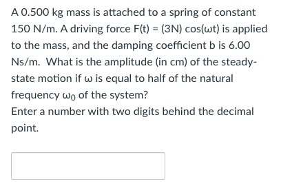 A 0.500 kg mass is attached to a spring of constant 150 N/m. A driving force F(t) = (3N)cos⁡(ωt) is applied to the mass, and the damping coefficient b is 6.00 Ns/m. What is the amplitude (in cm) of the steady-state motion if ω is equal to half of the natural frequency ω0 of the system? Enter a number with two digits behind the decimal point.