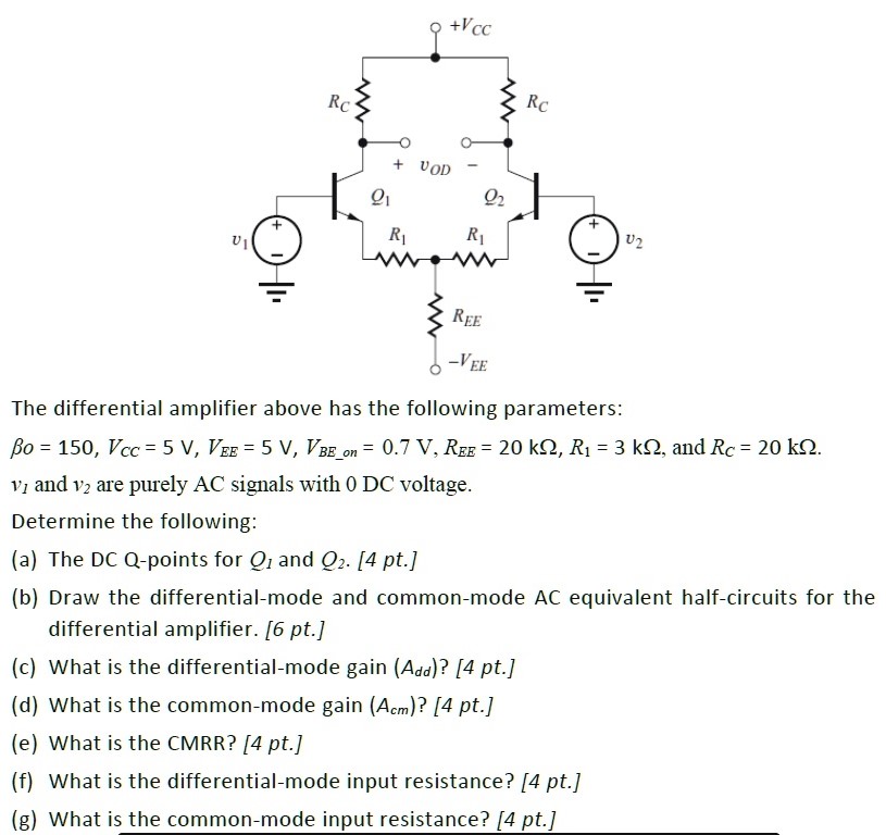 The differential amplifier above has the following parameters: βo = 150, VCC = 5 V, VEE = 5 V, VBE−on = 0.7 V, REE = 20 kΩ, R1 = 3 kΩ, and RC = 20 kΩ. v1 and v2 are purely AC signals with 0 DC voltage. Determine the following: (a) The DC Q-points for Q1 and Q2. [4 pt. (b) Draw the differential-mode and common-mode AC equivalent half-circuits for the differential amplifier. [ 6 pt. ] (c) What is the differential-mode gain (Add) ? [4 pt. ] (d) What is the common-mode gain (Acm)? [4 pt.] (e) What is the CMRR? [4 pt.] (f) What is the differential-mode input resistance? [4 pt.] (g) What is the common-mode input resistance? [4 pt.] 