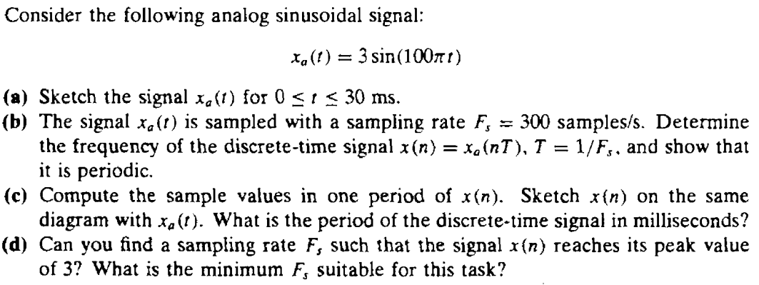 Consider the following analog sinusoidal signal: xa(t) = 3sin(100πt) (a) Sketch the signal xa(t) for 0 ≤ t ≤ 30 ms. (b) The signal xa(t) is sampled with a sampling rate Fs = 300 samples/s. Determine the frequency of the discrete-time signal x(n) = xa(nT), T = 1/Fs, and show that it is periodic. (c) Compute the sample values in one period of x(n). Sketch x(n) on the same diagram with xa(t). What is the period of the discrete-time signal in milliseconds? (d) Can you find a sampling rate Fs such that the signal x(n) reaches its peak value of 3? What is the minimum Fs suitable for this task? 